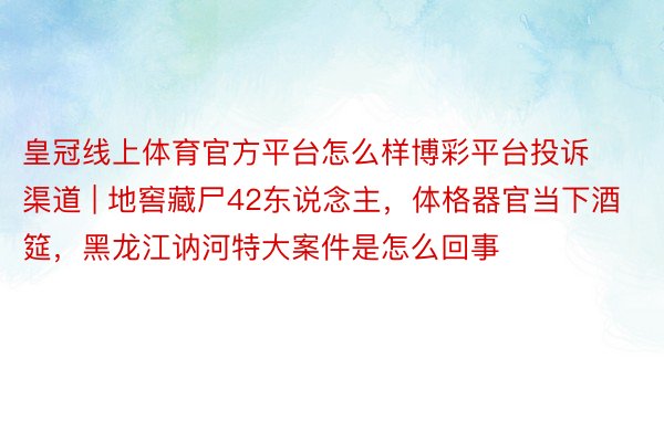 皇冠线上体育官方平台怎么样博彩平台投诉渠道 | 地窖藏尸42东说念主，体格器官当下酒筵，黑龙江讷河特大案件是怎么回事