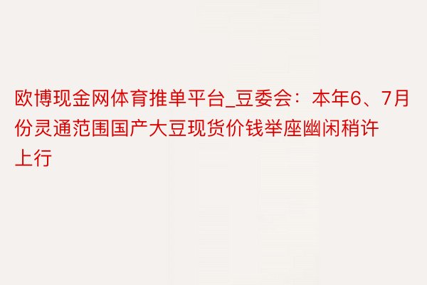 欧博现金网体育推单平台_豆委会：本年6、7月份灵通范围国产大豆现货价钱举座幽闲稍许上行