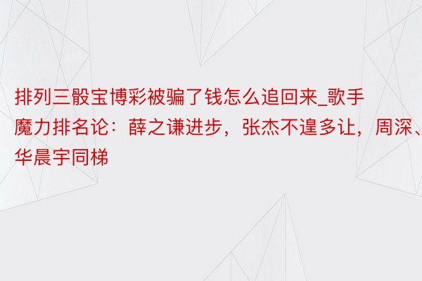 排列三骰宝博彩被骗了钱怎么追回来_歌手魔力排名论：薛之谦进步，张杰不遑多让，周深、华晨宇同梯