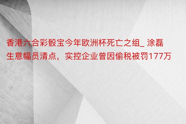 香港六合彩骰宝今年欧洲杯死亡之组_ 涂磊生意幅员清点，实控企业曾因偷税被罚177万