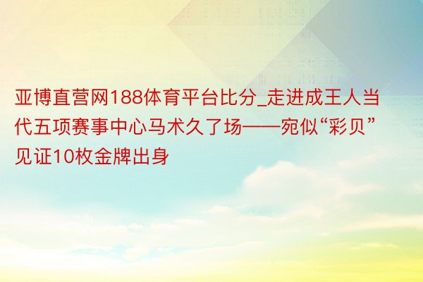 亚博直营网188体育平台比分_走进成王人当代五项赛事中心马术久了场——宛似“彩贝” 见证10枚金牌出身