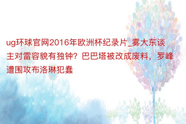 ug环球官网2016年欧洲杯纪录片_雾大东谈主对雷容貌有独钟？巴巴塔被改成废料，罗峰遭围攻布洛琳犯蠢