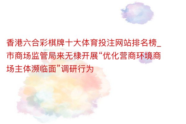 香港六合彩棋牌十大体育投注网站排名榜_市商场监管局来无棣开展“优化营商环境商场主体濒临面”调研行为