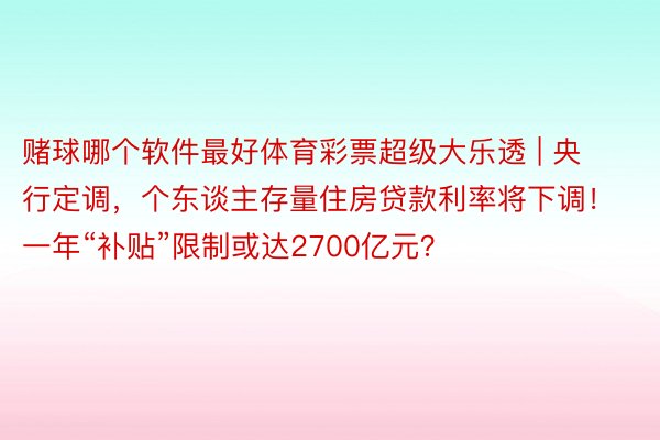 赌球哪个软件最好体育彩票超级大乐透 | 央行定调，个东谈主存量住房贷款利率将下调！一年“补贴”限制或达2700亿元？