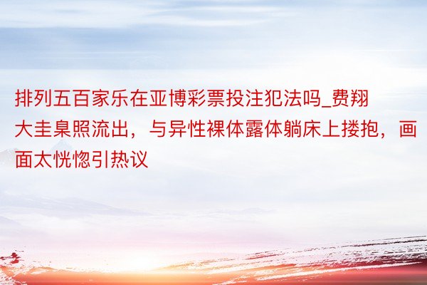 排列五百家乐在亚博彩票投注犯法吗_费翔大圭臬照流出，与异性裸体露体躺床上搂抱，画面太恍惚引热议