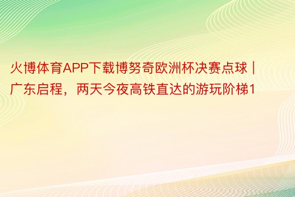 火博体育APP下载博努奇欧洲杯决赛点球 | 广东启程，两天今夜高铁直达的游玩阶梯1️⃣