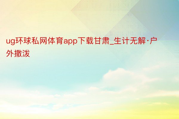 ug环球私网体育app下载甘肃_生计无解·户外撒泼⛺️