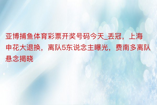 亚博捕鱼体育彩票开奖号码今天_丢冠，上海申花大退换，离队5东说念主曝光，费南多离队悬念揭晓