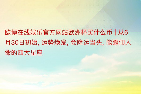 欧博在线娱乐官方网站欧洲杯买什么币 | 从6月30日初始, 运势焕发, 会隆运当头, 能瞻仰人命的四大星座