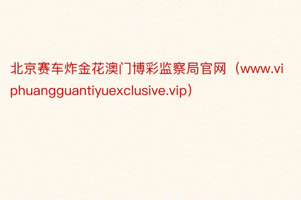 北京赛车炸金花澳门博彩监察局官网（www.viphuangguantiyuexclusive.vip）