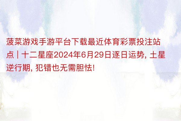 菠菜游戏手游平台下载最近体育彩票投注站点 | 十二星座2024年6月29日逐日运势, 土星逆行期, 犯错也无需胆怯!