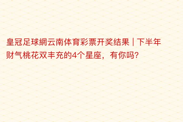 皇冠足球網云南体育彩票开奖结果 | 下半年财气桃花双丰充的4个星座，有你吗？