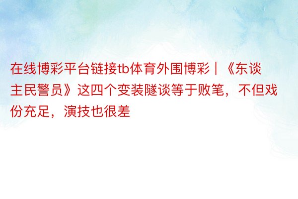 在线博彩平台链接tb体育外围博彩 | 《东谈主民警员》这四个变装隧谈等于败笔，不但戏份充足，演技也很差