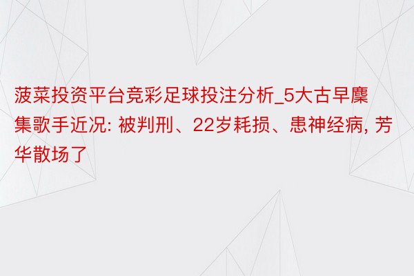 菠菜投资平台竞彩足球投注分析_5大古早麇集歌手近况: 被判刑、22岁耗损、患神经病, 芳华散场了