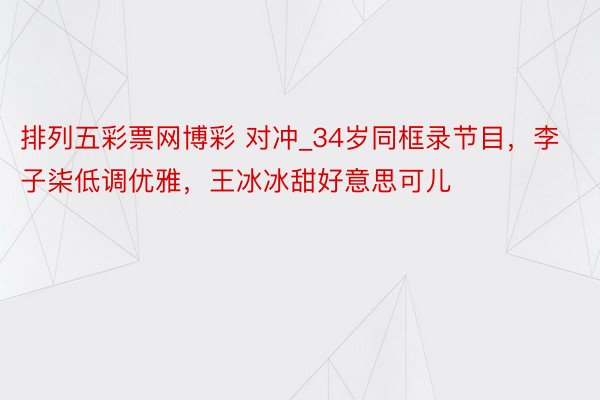 排列五彩票网博彩 对冲_34岁同框录节目，李子柒低调优雅，王冰冰甜好意思可儿