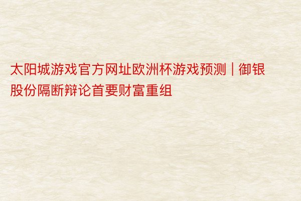 太阳城游戏官方网址欧洲杯游戏预测 | 御银股份隔断辩论首要财富重组