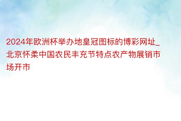 2024年欧洲杯举办地皇冠图标的博彩网址_北京怀柔中国农民丰充节特点农产物展销市场开市