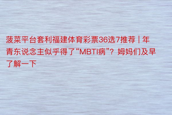 菠菜平台套利福建体育彩票36选7推荐 | 年青东说念主似乎得了“MBTI病”？姆妈们及早了解一下