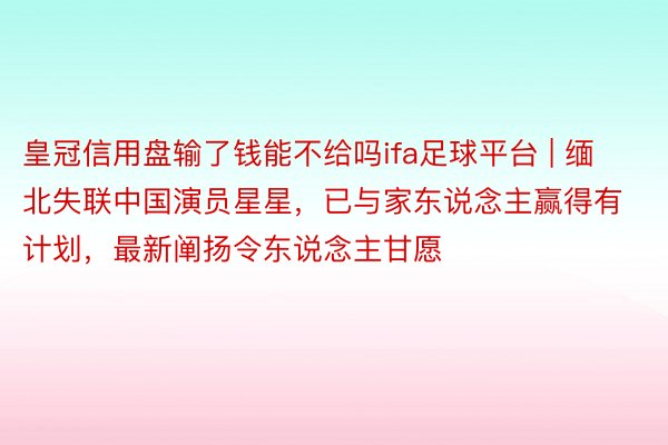 皇冠信用盘输了钱能不给吗ifa足球平台 | 缅北失联中国演员星星，已与家东说念主赢得有计划，最新阐扬令东说念主甘愿